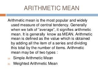 ARITHMETIC MEAN
Arithmetic mean is the most popular and widely
used measure of central tendency. Generally
when we talk of “average”, it signifies arithmetic
mean. It is generally know as MEAN. Arithmetic
mean is defined as the value which is obtained
by adding all the item of a series and dividing
this total by the number of items. Arithmetic
mean may be of two types :
(a) Simple Arithmetic Mean
(b) Weighted Arithmetic Mean
 