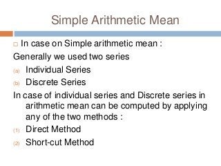 Simple Arithmetic Mean
 In case on Simple arithmetic mean :
Generally we used two series
(a) Individual Series
(b) Discrete Series
In case of individual series and Discrete series in
arithmetic mean can be computed by applying
any of the two methods :
(1) Direct Method
(2) Short-cut Method
 