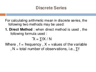 Discrete Series
For calculating arithmetic mean in discrete series, the
following two methods may be used:
1. Direct Method : when direct method is used , the
following formula used :
X = ∑fX / N
Where , f = frequency , X = values of the variable
, N = total number of observations, i.e., ∑f
 