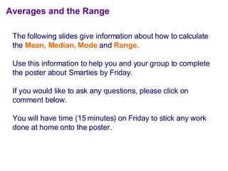 Averages and the Range The  following slides give information about how to calculate the  Mean, Median, Mode  and   Range. Use this information to help you and your group to complete the poster about Smarties by Friday. If you would like to ask any questions, please click on comment below. You will have time (15 minutes) on Friday to stick any work done at home onto the poster. 