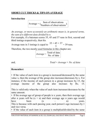 FOR STUDY MATERIAL OF BANKING & SSC CGL EXAM CALL DAS SIR AT 08961556195 Page 1 
SHORT CUT TRICKS & TIPS ON AVERAGE 
Introduction 
Average = 
( 
Sum of observations 
) 
. 
Numbers of observations 
An average, or more accurately an arithmetic mean is, in general terms, the sum of n different data divided by n. 
For example, if a batsman scores 35, 45 and 37 runs in first, second and third innings respectively, then his 
Average runs in 3 innings is equal to 
35 + 45 + 37 
= 39 runs. 
3 
Therefore, the two mostly used formulas in this chapter are: 
Average = 
Total of data 
No. of data 
and, 
Total = Average × No. of data 
Remember: • If the value of each item in a group is increased/decreased by the same value x, then the average of the group also increases/decreases by x. For instance, if the income of each person in a group increases by 15, the average income of the group also increaes by Rs. 15. This is valid only when the value of each item increases/decreases by the same amount. • If the average age of group of people is x years, then their average age after n years will be (x + n) and their average age n years ago would have been (x – n) years. This is because with each passing year, each person’s age increases by 1 and vice versa. • If the value of each item in a group is multiplied/divided by the same  