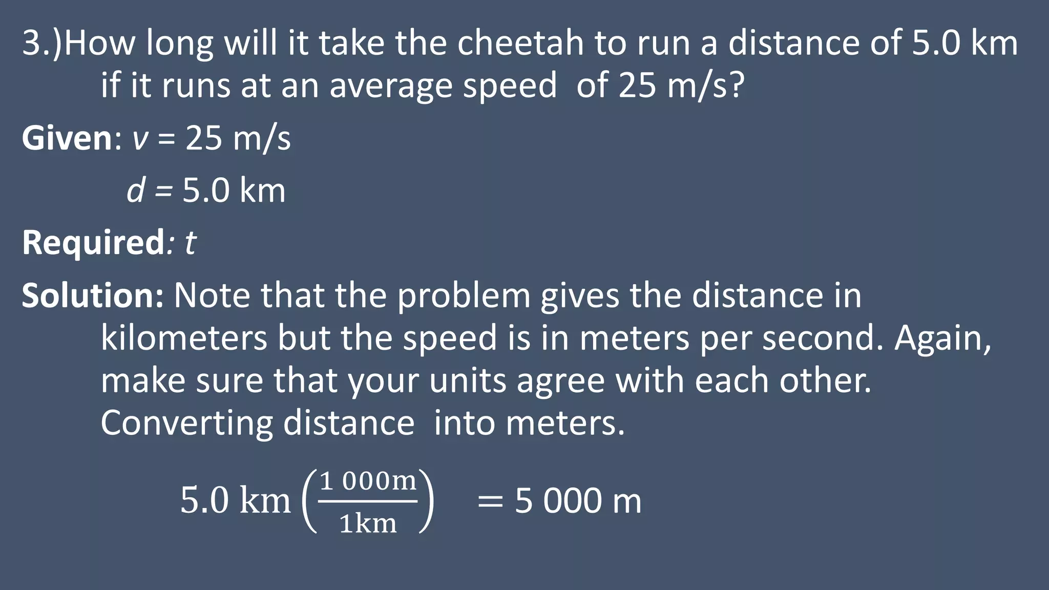 3.)How long will it take the cheetah to run a distance of 5.0 km
if it runs at an average speed of 25 m/s?
Given: v = 25 m/s
d = 5.0 km
Required: t
Solution: Note that the problem gives the distance in
kilometers but the speed is in meters per second. Again,
make sure that your units agree with each other.
Converting distance into meters.
5.0 km
1 000m
1km
= 5 000 m
 