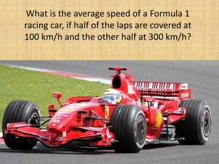 What is the average speed of a Formula 1
racing car, if half of the laps are covered at
100 km/h and the other half at 300 km/h?
 