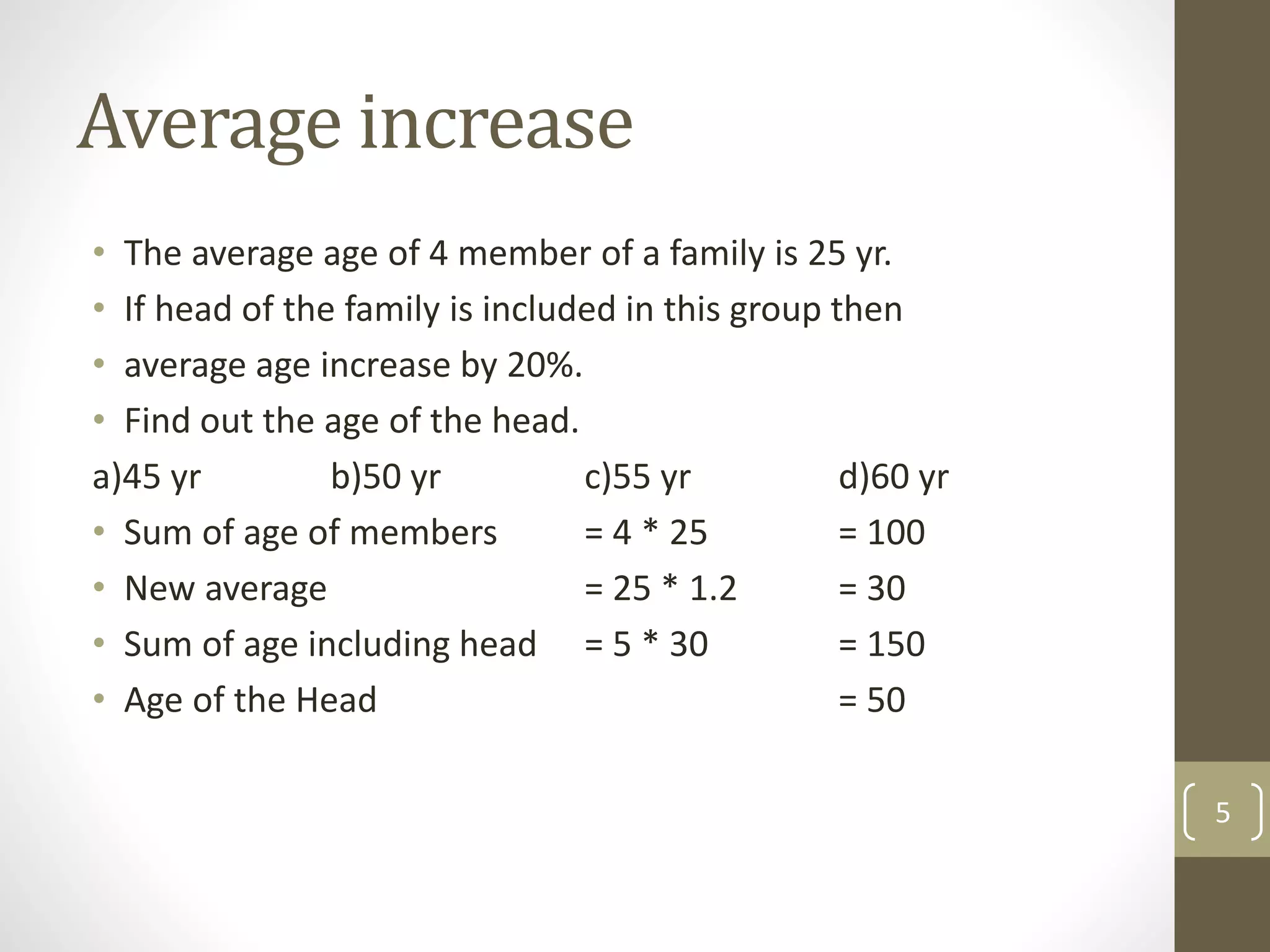 Average increase
• The average age of 4 member of a family is 25 yr.
• If head of the family is included in this group then
• average age increase by 20%.
• Find out the age of the head.
a)45 yr b)50 yr c)55 yr d)60 yr
• Sum of age of members = 4 * 25 = 100
• New average = 25 * 1.2 = 30
• Sum of age including head = 5 * 30 = 150
• Age of the Head = 50
5
 