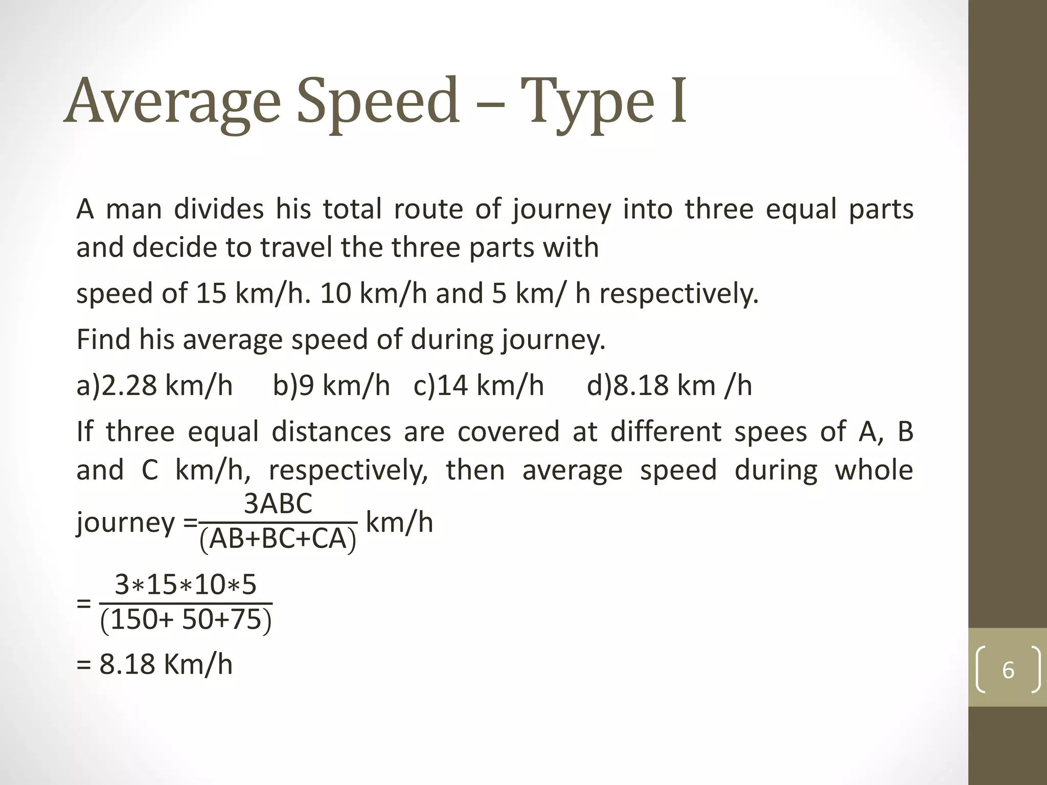 Average Speed – Type I
A man divides his total route of journey into three equal parts
and decide to travel the three parts with
speed of 15 km/h. 10 km/h and 5 km/ h respectively.
Find his average speed of during journey.
a)2.28 km/h b)9 km/h c)14 km/h d)8.18 km /h
If three equal distances are covered at different spees of A, B
and C km/h, respectively, then average speed during whole
journey =
3ABC
AB+BC+CA
km/h
=
3∗15∗10∗5
150+ 50+75
= 8.18 Km/h 6
 