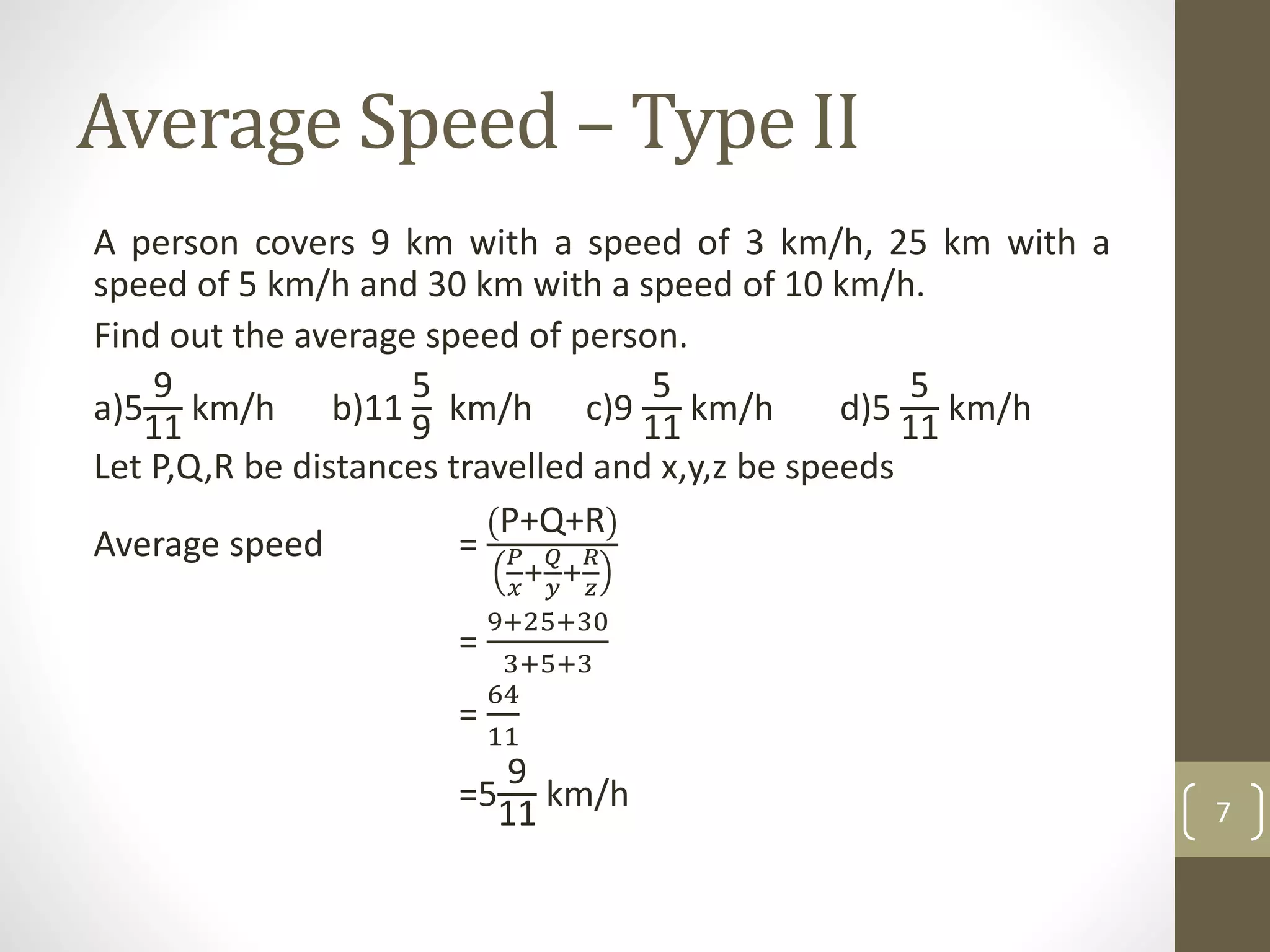 Average Speed – Type II
A person covers 9 km with a speed of 3 km/h, 25 km with a
speed of 5 km/h and 30 km with a speed of 10 km/h.
Find out the average speed of person.
a)5
9
11
km/h b)11
5
9
km/h c)9
5
11
km/h d)5
5
11
km/h
Let P,Q,R be distances travelled and x,y,z be speeds
Average speed =
P+Q+R
𝑃
𝑥
+
𝑄
𝑦
+
𝑅
𝑧
=
9+25+30
3+5+3
=
64
11
=5
9
11
km/h 7
 