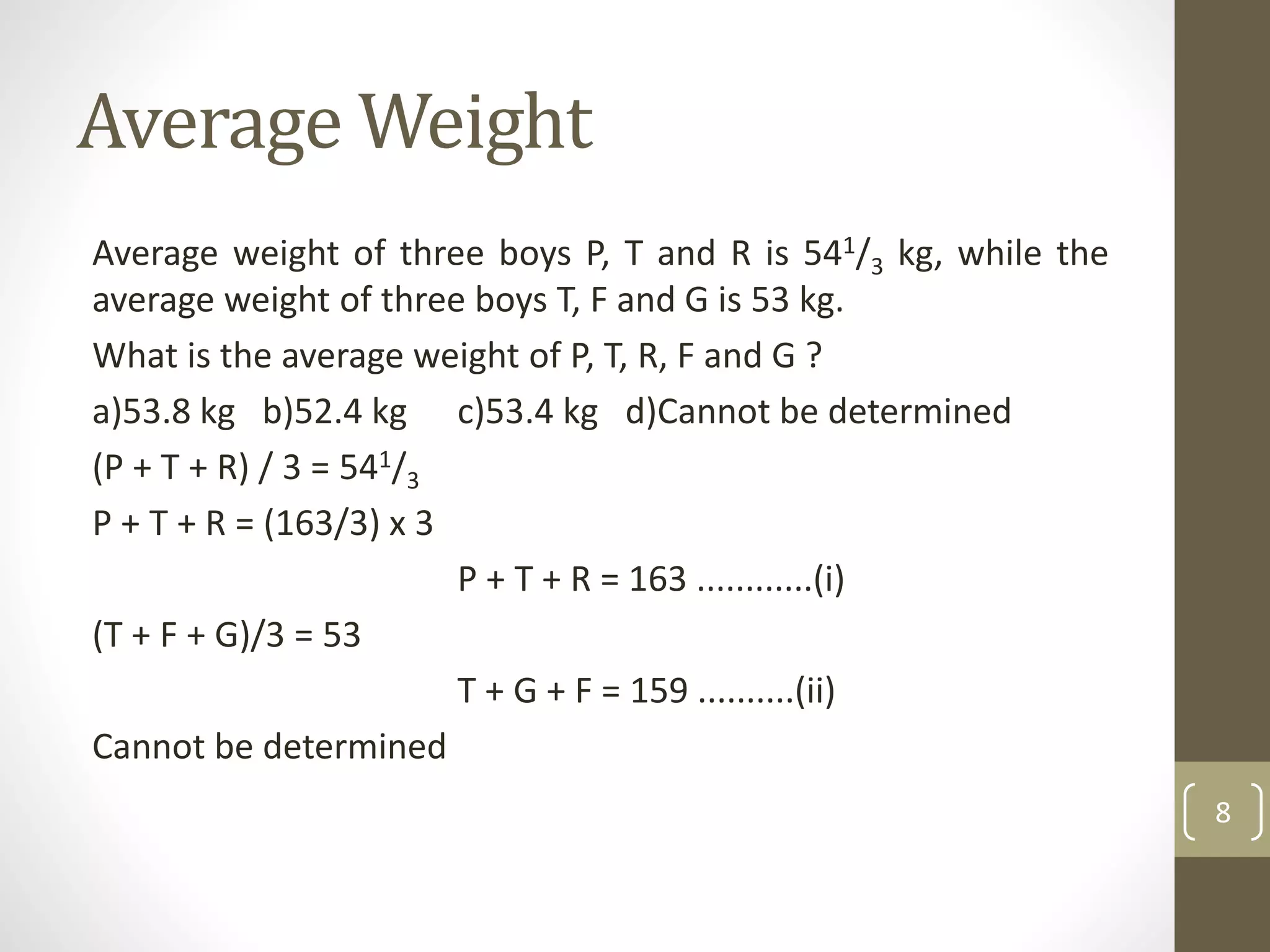 Average Weight
Average weight of three boys P, T and R is 541/3 kg, while the
average weight of three boys T, F and G is 53 kg.
What is the average weight of P, T, R, F and G ?
a)53.8 kg b)52.4 kg c)53.4 kg d)Cannot be determined
(P + T + R) / 3 = 541/3
P + T + R = (163/3) x 3
P + T + R = 163 ............(i)
(T + F + G)/3 = 53
T + G + F = 159 ..........(ii)
Cannot be determined
8
 