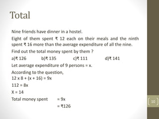 Total
Nine friends have dinner in a hostel.
Eight of them spent ₹ 12 each on their meals and the ninth
spent ₹ 16 more than the average expenditure of all the nine.
Find out the total money spent by them ?
a)₹ 126 b)₹ 135 c)₹ 111 d)₹ 141
Let average expenditure of 9 persons = x.
According to the question,
12 x 8 + (x + 16) = 9x
112 = 8x
X = 14
Total money spent = 9x
= ₹126
10
 