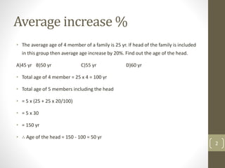 Average increase %
• The average age of 4 member of a family is 25 yr. If head of the family is included
in this group then average age increase by 20%. Find out the age of the head.
A)45 yr B)50 yr C)55 yr D)60 yr
• Total age of 4 member = 25 x 4 = 100 yr
• Total age of 5 members including the head
• = 5 x (25 + 25 x 20/100)
• = 5 x 30
• = 150 yr
• ∴ Age of the head = 150 - 100 = 50 yr
2
 