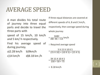 AVERAGE SPEED
A man divides his total route
of journey into three equal
parts and decide to travel the
three parts with
speed of 15 km/h, 10 km/h
and 5 km/ h respectively.
Find his average speed of
during journey.
a)2.28 km/h b)9km/h
c)14 km/h d)8.18 km /h
3
If three equal distances are covered at
different speeds of A, B and C km/h,
respectively, then average speed during
whole journey
=
3ABC
AB+ BC + CA
km/h
∴ Required average speed
=
3 X 15 X 10 X 5
(15 X 10) + (10 X 5) + (15 X 5)
=
3X 15 X 10 X 5
150 + 50 + 75
= 8.18 km/h
 