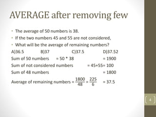 AVERAGE after removing few
• The average of 50 numbers is 38.
• If the two numbers 45 and 55 are not considered,
• What will be the average of remaining numbers?
A)36.5 B)37 C)37.5 D)37.52
Sum of 50 numbers = 50 * 38 = 1900
Sum of not considered numbers = 45+55= 100
Sum of 48 numbers = 1800
Average of remaining numbers =
1800
48
=
225
6
= 37.5
4
 