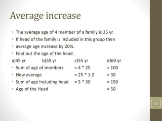 Average increase
• The average age of 4 member of a family is 25 yr.
• If head of the family is included in this group then
• average age increase by 20%.
• Find out the age of the head.
a)45 yr b)50 yr c)55 yr d)60 yr
• Sum of age of members = 4 * 25 = 100
• New average = 25 * 1.2 = 30
• Sum of age including head = 5 * 30 = 150
• Age of the Head = 50
5
 