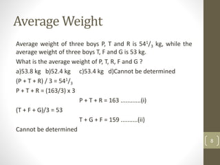 Average Weight
Average weight of three boys P, T and R is 541/3 kg, while the
average weight of three boys T, F and G is 53 kg.
What is the average weight of P, T, R, F and G ?
a)53.8 kg b)52.4 kg c)53.4 kg d)Cannot be determined
(P + T + R) / 3 = 541/3
P + T + R = (163/3) x 3
P + T + R = 163 ............(i)
(T + F + G)/3 = 53
T + G + F = 159 ..........(ii)
Cannot be determined
8
 