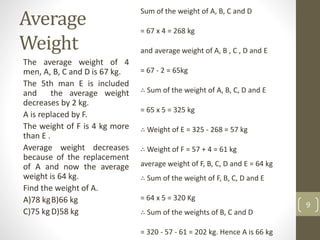 Average
Weight
The average weight of 4
men, A, B, C and D is 67 kg.
The 5th man E is included
and the average weight
decreases by 2 kg.
A is replaced by F.
The weight of F is 4 kg more
than E .
Average weight decreases
because of the replacement
of A and now the average
weight is 64 kg.
Find the weight of A.
A)78 kgB)66 kg
C)75 kgD)58 kg
9
Sum of the weight of A, B, C and D
= 67 x 4 = 268 kg
and average weight of A, B , C , D and E
= 67 - 2 = 65kg
∴ Sum of the weight of A, B, C, D and E
= 65 x 5 = 325 kg
∴ Weight of E = 325 - 268 = 57 kg
∴ Weight of F = 57 + 4 = 61 kg
average weight of F, B, C, D and E = 64 kg
∴ Sum of the weight of F, B, C, D and E
= 64 x 5 = 320 Kg
∴ Sum of the weights of B, C and D
= 320 - 57 - 61 = 202 kg. Hence A is 66 kg
 