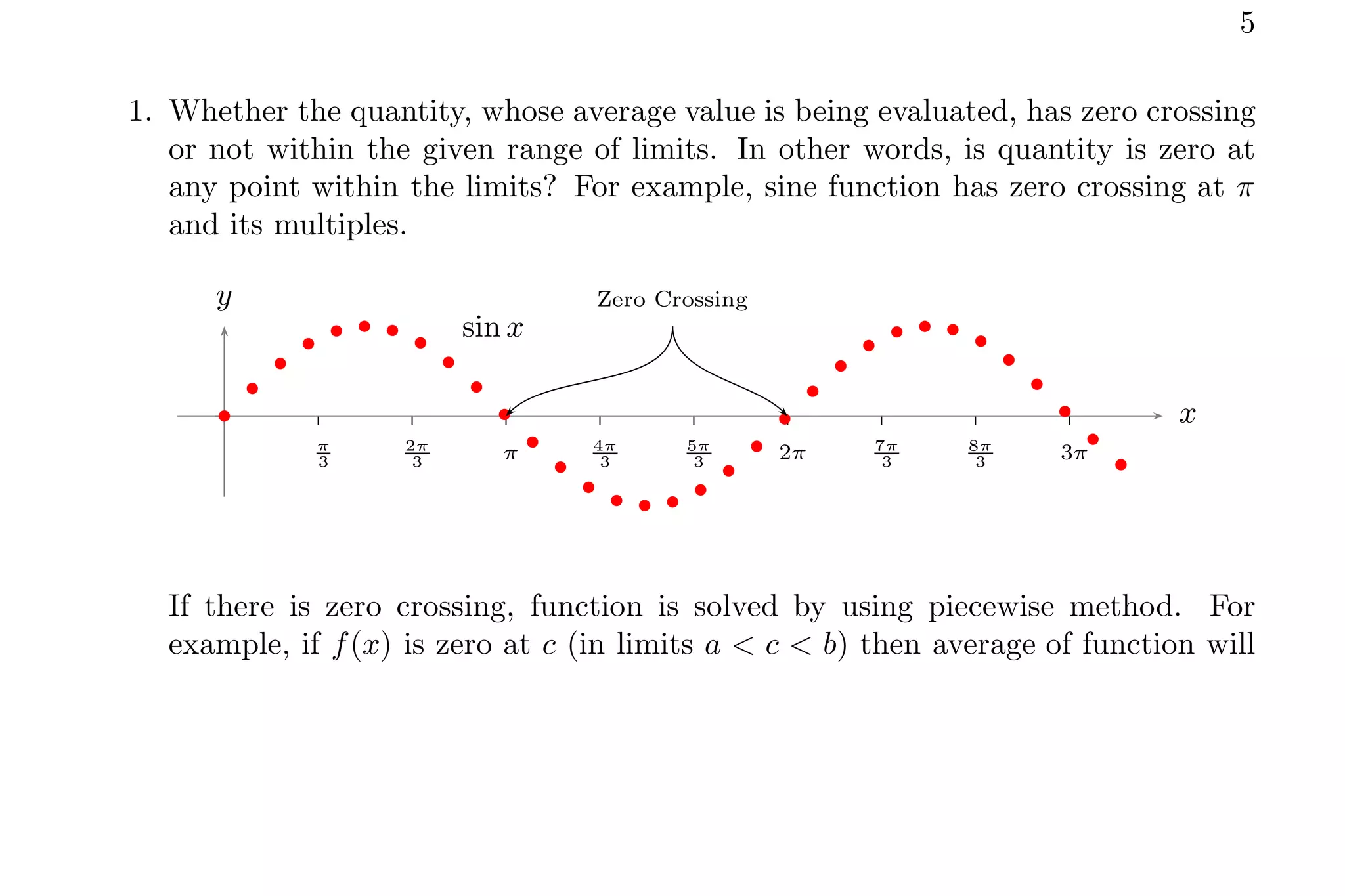 5
1. Whether the quantity, whose average value is being evaluated, has zero crossing
or not within the given range of limits. In other words, is quantity is zero at
any point within the limits? For example, sine function has zero crossing at π
and its multiples.
π
3
2π
3 π 4π
3
5π
3 2π 7π
3
8π
3 3π
x
y
b
b
b
b
b b b
b
b
b
b
b
b
b
b b b
b
b
b
b
b
b
b
b b b
b
b
b
b
b
b
sin x
Zero Crossing
If there is zero crossing, function is solved by using piecewise method. For
example, if f(x) is zero at c (in limits a < c < b) then average of function will
 