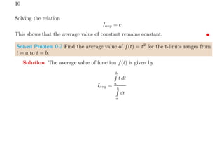 10
Solving the relation
Iavg = c
This shows that the average value of constant remains constant.
Solved Problem 0.2 Find the average value of f(t) = t2
for the t-limits ranges from
t = a to t = b.
Solution The average value of function f(t) is given by
Iavg =
b
R
a
t dt
b
R
a
dt
 