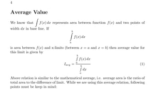 4
Average Value
We know that
Z
f(x) dx represents area between function f(x) and two points of
width dx in base line. If
b
Z
a
f(x) dx
is area between f(x) and x-limits (between x = a and x = b) then average value for
this limit is given by
Iavg =
b
R
a
f(x) dx
b
R
a
dx
(1)
Above relation is similar to the mathematical average, i.e. average area is the ratio of
total area to the difference of limit. While we are using this average relation, following
points must be keep in mind:
 