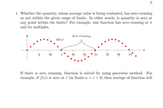 5
1. Whether the quantity, whose average value is being evaluated, has zero crossing
or not within the given range of limits. In other words, is quantity is zero at
any point within the limits? For example, sine function has zero crossing at π
and its multiples.
π
3
2π
3 π 4π
3
5π
3 2π 7π
3
8π
3 3π
x
y
b
b
b
b
b b b
b
b
b
b
b
b
b
b b b
b
b
b
b
b
b
b
b b b
b
b
b
b
b
b
sin x
Zero Crossing
If there is zero crossing, function is solved by using piecewise method. For
example, if f(x) is zero at c (in limits a < c < b) then average of function will
 