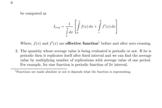 6
be computed as
Iavg =
1
b
R
a
dx


c
Z
a
f(x) dx +
b
Z
c
f′
(x) dx


Where, f(x) and f′
(x) are effective function1
before and after zero crossing.
2. The quantity whose average value is being evaluated is periodic or not. If its is
periodic then it replicates itself after fixed interval and we can find the average
value by multiplying number of replications with average value of one period.
For example, for sine function is periodic function of 2π interval.
1
Functions are made absolute or not it depends what the function is representing.
 