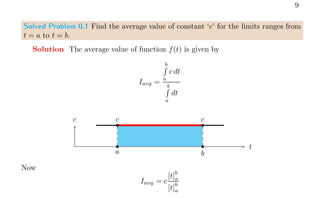 9
Solved Problem 0.1 Find the average value of constant ‘c’ for the limits ranges from
t = a to t = b.
Solution The average value of function f(t) is given by
Iavg =
b
R
a
c dt
b
R
a
dt
t
c b b
c c
b b
a b
Now
Iavg = c
[t]
b
a
[t]
b
a
 