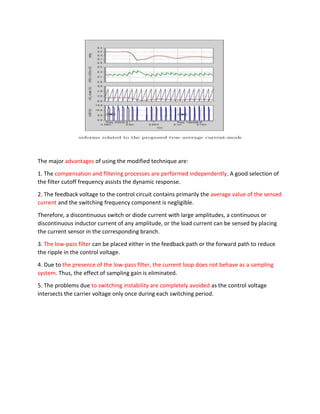 The major advantages of using the modified technique are:
1. The compensation and filtering processes are performed independently. A good selection of
the filter cutoff frequency assists the dynamic response.
2. The feedback voltage to the control circuit contains primarily the average value of the sensed
current and the switching frequency component is negligible.
Therefore, a discontinuous switch or diode current with large amplitudes, a continuous or
discontinuous inductor current of any amplitude, or the load current can be sensed by placing
the current sensor in the corresponding branch.
3. The low-pass filter can be placed either in the feedback path or the forward path to reduce
the ripple in the control voltage.
4. Due to the presence of the low-pass filter, the current loop does not behave as a sampling
system. Thus, the effect of sampling gain is eliminated.
5. The problems due to switching instability are completely avoided as the control voltage
intersects the carrier voltage only once during each switching period.
 