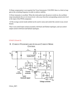 2) Slope compensation is not required, but Texas Instruments 3 SLUP091 there is a limit to loop
gain at the switching frequency in order to achieve stability.
3) Noise immunity is excellent. When the clock pulse turns the power switch on, the oscillator
ramp immediately dives to its lowest level, volts away from the corresponding current error level
at the input of the PWM comparator.
4) The average current mode method can be used to sense and control the current in any circuit
branch.
Thus it can control input current accurately with buck and flyback topologies, and can control
output current with boost and flyback topologies.
CFACC (Circuit 5):
Chirin_2007:
 