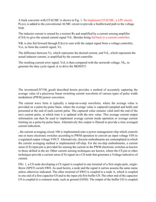A buck converter with CFACMC is shown in Fig. 1. To implement CFACMC, a LPF circuit,
Pc,(s), is added to the conventional ACMC circuit to provide a feedforward path to the voltage
loop.
The inductor current is sensed by a resistor Rs and amplified by a current sensing amplifier
(CSA) to give the sensed current signal ViL. Besides being fed back to a current controller,
ViL is also fed forward through P,I(s) to sum with the output signal from a voltage controller,
Vcv, to form the control signal, Vc.
The difference between Vc, which represents the desired current, and ViL, which represents the
actual inductor current, is amplified by the current controller.
The resulting current error signal, VcI, is then compared with the sawtooth voltage, Vk,, to
generate the duty cycle signal, d, to drive the MOSFET.
The invention(US7196_good) described herein provides a method of accurately capturing the
average value of a piecewise linear switching current waveform of various types of pulse width
modulation (PWM) power converters.
The current wave form is typically a ramp-on-a-step waveform, where the average value is
provided on a pulse-by-pulse basis, where the average value is captured (sampled and held) and
presented at the end of each current pulse. The captured value remains valid until the end of the
next current pulse, at which time it is updated with the new value. This average current output
information can then be used to implement average current mode operation or average current
limiting on a pulse-by-pulse basis. Alternatively this output is filtered to provide a time averaged
current indication.
, the current averaging circuit 100 is implemented onto a power management chip which controls
one or more electronic switches according to PWM operation to convert an input voltage VIN to
a regulated output voltage VOUT. Alternatively, discrete embodiments are contemplated in which
the current averaging method is implemented off-chip. For the on-chip embodiments, a current
sense (CS) input pin is provided for sensing the current in the PWM electronic switches as known
to those skilled in the art. Other current sensing techniques are known, where the CS pin or other
techniques provide a current sense (CS) signal on a CS node that generates a Voltage indicative of
current.
FIG. 1, a CS node developing a CS signal is coupled to one terminal of a first single-pole, single-
throw (SPST) switch SW0. As used herein, a node and the signal it carries assume the same name
unless otherwise indicated. The other terminal of SWO is coupled to a node A, which is coupled
to one end of a first capacitor C0 and to the input ofa first buffer U0. The other end of the capacitor
C0 is coupled to a common node, such as ground (GND). The output of the buffer UO is coupled
 
