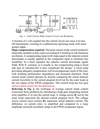 A fraction of a volt coupled into the control circuit can cause it to turn
off immediately, resulting in a subharmonic operating mode with much
greater ripple.
Slope compensation required. The peak current mode control method is
inherently unstable at duty ratios exceeding 0.5 resulting in sub-harmonic
oscillation. A compensating ramp (with slope equal to the inductor current
downslope) is usually applied to the comparator input to eliminate this
instability. In a buck regulator the inductor current downslope equals
Vo/L. With V. constant, as it usually is, the compensating ramp is fixed
and easy to calculate-but it does complicate the design. A fixed ramp
providing adequate compensation will overcompensate much of the time,
with resulting performance degradation and increased distortion. Peak
current mode control operates by directly comparing the actual inductor
current waveform to the current program level (set by the outer loop) at
the two inputs of the PWM comparator. This current loop has low gain
and so cannot correct for the deficiencies.
Referring to Fig. 2, the technique of average current mode control
overcomes these problems by introducing a high gain integrating current
error amplifier (CA) into the current loop. A voltage across R, (set by the
outer loop) represents the desired current program level. The voltage
across current sense resistor Rs, represents actual inductor current. The
difference, or current error, is amplified and compared to a large
amplitude sawtooth (oscillator ramp) at the PWM comparator inputs.
 