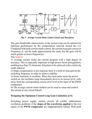 The gain-bandwidth characteristic of the current loop can be tailored for
optimum performance by the compensation network around the CA.
Compared with peak current mode control, the current loop gain crossover
frequency, fc, can be made approximately the same, but the gain will be
much greater at lower frequencies.
The result is:
1) Average current tracks the current program with a high degree of
accuracy. This is especially important in high power factor preregulators,
enabling less than 3% harmonic distortion to be achieved with a relatively
small inductor.
2) Slope compensation is not required, there is a limit to loop gain at the
switching frequency in order to achieve stability.
3) Noise immunity is excellent. When the clock pulse turns the power
switch on, the oscillator ramp immediately dives to its lowest level, volts
away from the corresponding current error level at the input of the PWM
comparator.
4) The average current mode method can be used to sense and control
the current in any circuit branch.
Designing the Optimum Control Loop Gain Limitation at fs:
Switching power supply control circuits all exhibit subharmonic
oscillation problems if the slopes of the waveforms applied to the two
inputs of the PWM comparator are inappropriately related. With peak
 