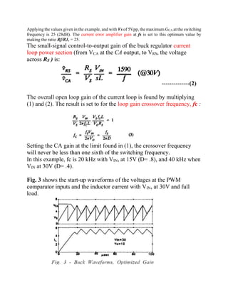 Applying the values given in the example, and with Vs of 5Vpp, the maximum GCA at the switching
frequency is 25 (28dB). The current error amplifier gain at fs is set to this optimum value by
making the ratio Rf/R1, = 25.
The small-signal control-to-output gain of the buck regulator current
loop power section (from VCA at the CA output, to VRS, the voltage
across RS ) is:
--------------(2)
The overall open loop gain of the current loop is found by multiplying
(1) and (2). The result is set to for the loop gain crossover frequency, fc :
Setting the CA gain at the limit found in (1), the crossover frequency
will never be less than one sixth of the switching frequency.
In this example, fc is 20 kHz with VIN, at 15V (D= .8), and 40 kHz when
VIN at 30V (D= .4).
Fig. 3 shows the start-up waveforms of the voltages at the PWM
comparator inputs and the inductor current with VIN, at 30V and full
load.
 