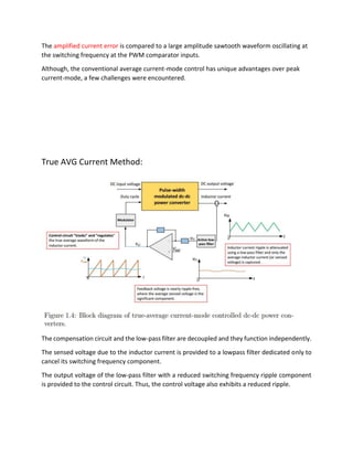 The amplified current error is compared to a large amplitude sawtooth waveform oscillating at
the switching frequency at the PWM comparator inputs.
Although, the conventional average current-mode control has unique advantages over peak
current-mode, a few challenges were encountered.
True AVG Current Method:
The compensation circuit and the low-pass filter are decoupled and they function independently.
The sensed voltage due to the inductor current is provided to a lowpass filter dedicated only to
cancel its switching frequency component.
The output voltage of the low-pass filter with a reduced switching frequency ripple component
is provided to the control circuit. Thus, the control voltage also exhibits a reduced ripple.
 