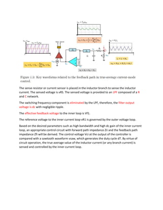 The sense resistor or current sensor is placed in the inductor branch to sense the inductor
current. The sensed voltage is vRS. The sensed voltage is provided to an LPF composed of a R
and C network.
The switching frequency component is eliminated by the LPF, therefore, the filter output
voltage is dc with negligible ripple.
The effective feedback voltage to the inner loop is Vf1.
The reference voltage to the inner current loop vR1 is governed by the outer voltage loop.
Based on the desired parameters such as high bandwidth and high dc gain of the inner current
loop, an appropriate control circuit with forward path impedance Zii and the feedback path
impedance Zfi will be derived. The control voltage Vci at the output of the controller is
compared with a sawtooth waveform vsaw, which generates the duty cycle dT. By virtue of
circuit operation, the true average value of the inductor current (or any branch current) is
sensed and controlled by the inner current loop.
 
