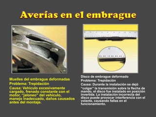 Muelles del embrague deformadas
Problema: Trepidación
Causa: Vehículo excesivamente
cargado, frenado constante con el
motor, “jaloneo” del vehículo,
manejo inadecuado, daños causados
antes del montaje.
Disco de embrague deformado
Problema: Trepidación
Causa: Durante la instalación se dejó
“colgar” la transmisión sobre la flecha de
mando, el disco fue instalado en posición
invertida. La instalación incorrecta del
disco puede provocar interferencia con el
volante, causando fallas en el
funcionamiento.
 