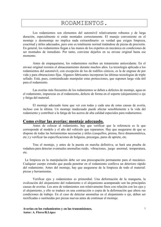 RODAMIENTOS.
        Los rodamientos son elementos del automóvil relativamente robustos y de larga
duración, especialmente si están montados correctamente. El manejo conveniente en el
montaje y desmontaje no implica nada extraordinario: es verdad que exigen limpieza,
exactitud y útiles adecuados, pero esto es totalmente normal tratándose de piezas de precisión.
En general, los rodamientos llegan a las manos de los expertos en mecánica en condiciones de
ser montados de inmediato. Por tanto, conviene dejarlos en su envase original hasta ese
momento.

        Antes de empaquetarse, los rodamientos reciben un tratamiento antioxidante. En el
envase original resisten el almacenamiento durante muchos años. La tecnología aplicada a los
rodamientos del automóvil, con excepción de los de rodillos cónicos, es la de engrase de por
vida y para obturaciones fijas. Algunos fabricantes incorporan las últimas tecnologías de triple
sellado. Está, pues, contraindicado manipular estas protecciones, que suponen larga vida útil
para el rodamiento.

        Las averías más frecuentes de los rodamientos se deben a defectos de montaje, agua en
el rodamiento, impurezas en el rodamiento, defecto de forma en el soporte (alojamiento) o eje
y fatiga del material.

       El montaje adecuado tiene que ver con todas y cada una de estas causas de avería,
incluso con la última. Un montaje inadecuado puede afectar sensiblemente a la vida del
rodamiento y contribuir a la fatiga de los aceros de alta calidad especiales para rodamientos.

Como evitar las averías: montaje adecuado.
         Antes de colocar el rodamiento, hay que verificar que la referencia es la que
corresponde al modelo y el año del vehículo que reparamos. Hay que asegurarse de que se
dispone de todas las herramientas necesarias y útiles (casquillos, prensa, llave dinamométrica,
etc.) y verificar las especificaciones de holguras, precargas, pares de apriete, etc.

       Tras el montaje, y antes de la puesta en marcha definitiva, se hará una prueba de
rodadura para detectar eventuales anomalías: ruido, vibraciones, juego anormal, temperatura,
etc.

 La limpieza en la manipulación debe ser una preocupación permanente para el mecánico.
Cualquier cuerpo extraño que pueda penetrar en el rodamiento conlleva un deterioro rápido
del rodamiento. Antes del montaje, hay que asegurarse de la limpieza de todo el material:
piezas y herramientas.

        Verificar ejes y rodamientos es primordial. Una deformación de la mangueta, la
ovalización del alojamiento del rodamiento o el alojamiento acampanado son las principales
causas de averías. Los aros de rodamientos son relativamente finos con relación con los ejes y
el alojamiento, y ello se traduce en una contracción o copia de la deformación que altera sus
condiciones de trabajo. En el caso de detectar anomalías en el alojamiento o eje, deben ser
rectificadas o sustituidas por piezas nuevas antes de continuar el montaje.


Averías en los rodamientos y en las transmisiones.                                            1
Autor: A. Flores/R.López
 