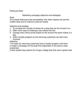 Firehouse Subs 

Marketing campaign objective and strategies 

Goal: 

To increase firehouse subs accessibility with other classes not just the
middle class and to improve customer loyalty 

objective and strategy 

1. To increase the number of stores for a area that can be moved in on 

2. Oﬀer more ways of ordering a sub without the line 

3. Change menu items prices based on the amount the store makes in a
day 

4. Start a loyalty program so the returning customers can feel more
involved 

objective 

1 to make our returning customers have a loyalty program with them 

2 create a campaign for the local first responders in the area to raise
awareness 

3 start student pay options for hungry college kids that want a great meal
 