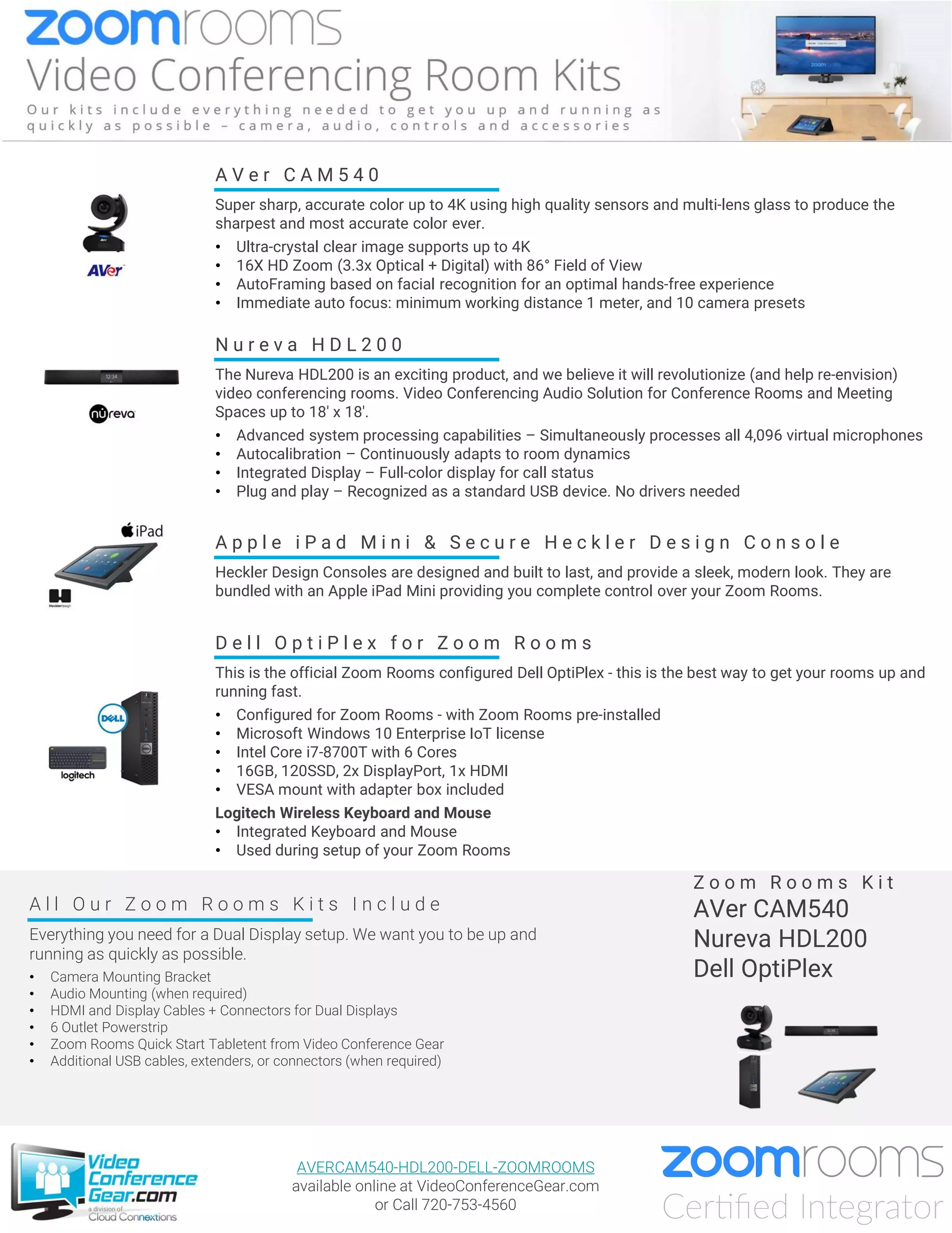 A V e r C A M 5 4 0
Super sharp, accurate color up to 4K using high quality sensors and multi-lens glass to produce the
sharpest and most accurate color ever.
• Ultra-crystal clear image supports up to 4K
• 16X HD Zoom (3.3x Optical + Digital) with 86° Field of View
• AutoFraming based on facial recognition for an optimal hands-free experience
• Immediate auto focus: minimum working distance 1 meter, and 10 camera presets
D e l l O p t i P l e x f o r Z o o m R o o m s
This is the official Zoom Rooms configured Dell OptiPlex - this is the best way to get your rooms up and
running fast.
• Configured for Zoom Rooms - with Zoom Rooms pre-installed
• Microsoft Windows 10 Enterprise IoT license
• Intel Core i7-8700T with 6 Cores
• 16GB, 120SSD, 2x DisplayPort, 1x HDMI
• VESA mount with adapter box included
Logitech Wireless Keyboard and Mouse
• Integrated Keyboard and Mouse
• Used during setup of your Zoom Rooms
A l l O u r Z o o m R o o m s K i t s I n c l u d e
Everything you need for a Dual Display setup. We want you to be up and
running as quickly as possible.
• Camera Mounting Bracket
• Audio Mounting (when required)
• HDMI and Display Cables + Connectors for Dual Displays
• 6 Outlet Powerstrip
• Zoom Rooms Quick Start Tabletent from Video Conference Gear
• Additional USB cables, extenders, or connectors (when required)
Z o o m R o o m s K i t
AVer CAM540
Nureva HDL200
Dell OptiPlex
A p p l e i P a d M i n i & S e c u r e H e c k l e r D e s i g n C o n s o l e
Heckler Design Consoles are designed and built to last, and provide a sleek, modern look. They are
bundled with an Apple iPad Mini providing you complete control over your Zoom Rooms.
AVERCAM540-HDL200-DELL-ZOOMROOMS
available online at VideoConferenceGear.com
or Call 720-753-4560
N u r e v a H D L 2 0 0
The Nureva HDL200 is an exciting product, and we believe it will revolutionize (and help re-envision)
video conferencing rooms. Video Conferencing Audio Solution for Conference Rooms and Meeting
Spaces up to 18' x 18'.
• Advanced system processing capabilities – Simultaneously processes all 4,096 virtual microphones
• Autocalibration – Continuously adapts to room dynamics
• Integrated Display – Full-color display for call status
• Plug and play – Recognized as a standard USB device. No drivers needed