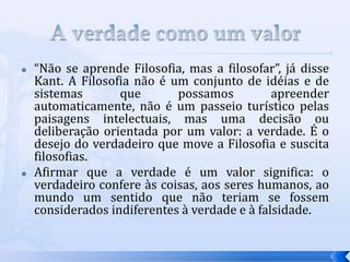    “Não se aprende Filosofia, mas a filosofar”, já disse
    Kant. A Filosofia não é um conjunto de idéias e de
    sistemas       que       possamos          apreender
    automaticamente, não é um passeio turístico pelas
    paisagens intelectuais, mas uma decisão ou
    deliberação orientada por um valor: a verdade. É o
    desejo do verdadeiro que move a Filosofia e suscita
    filosofias.
   Afirmar que a verdade é um valor significa: o
    verdadeiro confere às coisas, aos seres humanos, ao
    mundo um sentido que não teriam se fossem
    considerados indiferentes à verdade e à falsidade.
 