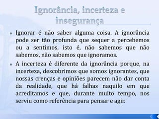    Ignorar é não saber alguma coisa. A ignorância
    pode ser tão profunda que sequer a percebemos
    ou a sentimos, isto é, não sabemos que não
    sabemos, não sabemos que ignoramos.
   A incerteza é diferente da ignorância porque, na
    incerteza, descobrimos que somos ignorantes, que
    nossas crenças e opiniões parecem não dar conta
    da realidade, que há falhas naquilo em que
    acreditamos e que, durante muito tempo, nos
    serviu como referência para pensar e agir.
 