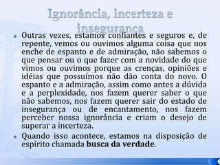    Outras vezes, estamos confiantes e seguros e, de
    repente, vemos ou ouvimos alguma coisa que nos
    enche de espanto e de admiração, não sabemos o
    que pensar ou o que fazer com a novidade do que
    vimos ou ouvimos porque as crenças, opiniões e
    idéias que possuímos não dão conta do novo. O
    espanto e a admiração, assim como antes a dúvida
    e a perplexidade, nos fazem querer saber o que
    não sabemos, nos fazem querer sair do estado de
    insegurança ou de encantamento, nos fazem
    perceber nossa ignorância e criam o desejo de
    superar a incerteza.
   Quando isso acontece, estamos na disposição de
    espírito chamada busca da verdade.
 
