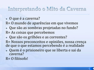  O que é a caverna?
R= O mundo de aparências em que vivemos
 Que são as sombras projetadas no fundo?

R= As coisas que percebemos
 Que são os grilhões e as correntes?

R= Nossos preconceitos e opiniões, nossa crença
de que o que estamos percebendo é a realidade
 Quem é o prisioneiro que se liberta e sai da
  caverna?
R= O filósofo!
 