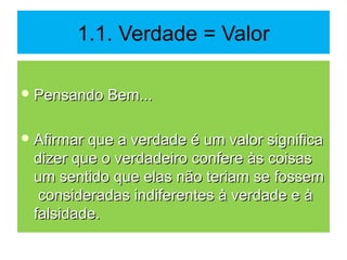 1.1. Verdade = Valor
 Pensando Bem...Pensando Bem...
 Afirmar que a verdade é um valor significaAfirmar que a verdade é um valor significa
dizer que o verdadeiro confere às coisasdizer que o verdadeiro confere às coisas
um sentido que elas não teriam se fossemum sentido que elas não teriam se fossem
consideradas indiferentes à verdade e àconsideradas indiferentes à verdade e à
falsidade.falsidade.
 