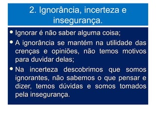 2. Ignorância, incerteza e
insegurança.
 Ignorar é não saber alguma coisa;Ignorar é não saber alguma coisa;
 A ignorância se mantém na utilidade dasA ignorância se mantém na utilidade das
crenças e opiniões, não temos motivoscrenças e opiniões, não temos motivos
para duvidar delas;para duvidar delas;
 Na incerteza descobrimos que somosNa incerteza descobrimos que somos
ignorantes, não sabemos o que pensar eignorantes, não sabemos o que pensar e
dizer, temos dúvidas e somos tomadosdizer, temos dúvidas e somos tomados
pela insegurança.pela insegurança.
 