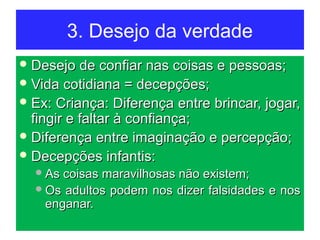 3. Desejo da verdade
 Desejo de confiar nas coisas e pessoas;Desejo de confiar nas coisas e pessoas;
 Vida cotidiana = decepções;Vida cotidiana = decepções;
 Ex: Criança: Diferença entre brincar, jogar,Ex: Criança: Diferença entre brincar, jogar,
fingir e faltar à confiança;fingir e faltar à confiança;
 Diferença entre imaginação e percepção;Diferença entre imaginação e percepção;
 Decepções infantis:Decepções infantis:
As coisas maravilhosas não existem;As coisas maravilhosas não existem;
Os adultos podem nos dizer falsidades e nosOs adultos podem nos dizer falsidades e nos
enganar.enganar.
 