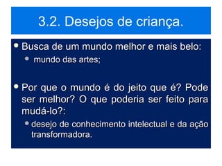 3.2. Desejos de criança.
 Busca de um mundo melhor e mais belo:Busca de um mundo melhor e mais belo:
 mundo das artes;mundo das artes;
 Por que o mundo é do jeito que é? PodePor que o mundo é do jeito que é? Pode
ser melhor? O que poderia ser feito paraser melhor? O que poderia ser feito para
mudá-lo?:mudá-lo?:
desejo de conhecimento intelectual e da açãodesejo de conhecimento intelectual e da ação
transformadora.transformadora.
 