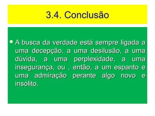 3.4. Conclusão
 A busca da verdade está sempre ligada aA busca da verdade está sempre ligada a
uma decepção, a uma desilusão, a umauma decepção, a uma desilusão, a uma
dúvida, a uma perplexidade, a umadúvida, a uma perplexidade, a uma
insegurança, ou , então, a um espanto einsegurança, ou , então, a um espanto e
uma admiração perante algo novo euma admiração perante algo novo e
insólito.insólito.
 