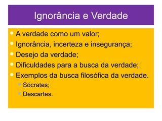 Ignorância e Verdade
A verdade como um valor;
Ignorância, incerteza e insegurança;
Desejo da verdade;
Dificuldades para a busca da verdade;
Exemplos da busca filosófica da verdade.
Sócrates;
Descartes.
 