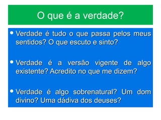 O que é a verdade?
 Verdade é tudo o que passa pelos meusVerdade é tudo o que passa pelos meus
sentidos? O que escuto e sinto?sentidos? O que escuto e sinto?
 Verdade é a versão vigente de algoVerdade é a versão vigente de algo
existente? Acredito no que me dizem?existente? Acredito no que me dizem?
 Verdade é algo sobrenatural? Um domVerdade é algo sobrenatural? Um dom
divino? Uma dádiva dos deuses?divino? Uma dádiva dos deuses?
 