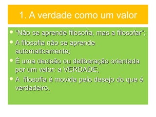 1. A verdade como um valor
 ““Não se aprende filosofia, mas a filosofar”;Não se aprende filosofia, mas a filosofar”;
 A filosofia não se aprendeA filosofia não se aprende
automaticamente;automaticamente;
 É uma decisão ou deliberação orientadaÉ uma decisão ou deliberação orientada
por um valor: a VERDADE;por um valor: a VERDADE;
 A filosofia é movida pelo desejo do que éA filosofia é movida pelo desejo do que é
verdadeiro.verdadeiro.
 