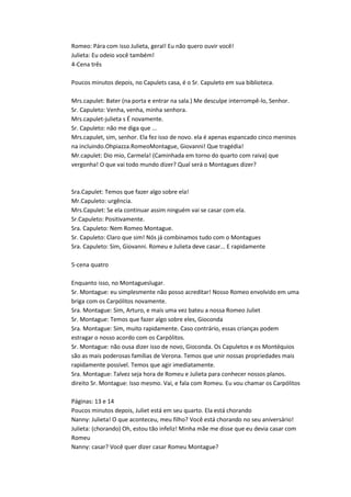 Romeo: Pára com isso Julieta, geral! Eu não quero ouvir você!
Julieta: Eu odeio você também!
4-Cena três
Poucos minutos depois, no Capulets casa, é o Sr. Capuleto em sua biblioteca.
Mrs.capulet: Bater (na porta e entrar na sala.) Me desculpe interrompê-lo, Senhor.
Sr. Capuleto: Venha, venha, minha senhora.
Mrs.capulet-julieta s É novamente.
Sr. Capuleto: não me diga que ...
Mrs.capulet, sim, senhor. Ela fez isso de novo. ela é apenas espancado cinco meninos
na incluindo.Ohpiazza.RomeoMontague, Giovanni! Que tragédia!
Mr.capulet: Dio mio, Carmela! (Caminhada em torno do quarto com raiva) que
vergonha! O que vai todo mundo dizer? Qual será o Montagues dizer?
Sra.Capulet: Temos que fazer algo sobre ela!
Mr.Capuleto: urgência.
Mrs.Capulet: Se ela continuar assim ninguém vai se casar com ela.
Sr.Capuleto: Positivamente.
Sra. Capuleto: Nem Romeo Montague.
Sr. Capuleto: Claro que sim! Nós já combinamos tudo com o Montagues
Sra. Capuleto: Sim, Giovanni. Romeu e Julieta deve casar... E rapidamente
5-cena quatro
Enquanto isso, no Montagueslugar.
Sr. Montague: eu simplesmente não posso acreditar! Nosso Romeo envolvido em uma
briga com os Carpólitos novamente.
Sra. Montague: Sim, Arturo, e mais uma vez bateu a nossa Romeo Juliet
Sr. Montague: Temos que fazer algo sobre eles, Gioconda
Sra. Montague: Sim, muito rapidamente. Caso contrário, essas crianças podem
estragar o nosso acordo com os Carpólitos.
Sr. Montague: não ousa dizer isso de novo, Gioconda. Os Capuletos e os Montéquios
são as mais poderosas famílias de Verona. Temos que unir nossas propriedades mais
rapidamente possível. Temos que agir imediatamente.
Sra. Montague: Talvez seja hora de Romeu e Julieta para conhecer nossos planos.
direito Sr. Montague: Isso mesmo. Vai, e fala com Romeu. Eu vou chamar os Carpólitos
Páginas: 13 e 14
Poucos minutos depois, Juliet está em seu quarto. Ela está chorando
Nanny: Julieta! O que aconteceu, meu filho? Você está chorando no seu aniversário!
Julieta: (chorando) Oh, estou tão infeliz! Minha mãe me disse que eu devia casar com
Romeu
Nanny: casar? Você quer dizer casar Romeu Montague?
 