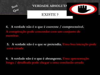 4. A verdade não é o que é coerente / compreensível.
A conspiração pode concordar com um conjunto de
mentiras
EXISTE ?
VERDADE ABSOLUTA
5. A verdade não é o que se pretendia. Uma boa intenção pode
estar errada
6. A verdade não é o que é abrangente. Uma apresentação
longa / detalhada pode chegar a uma conclusão errada
 